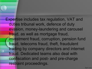 Expertise includes tax regulation, VAT and
 duties tribunal work, defence of duty
 evasion, money-laundering and carousel
 fraud, as well as mortgage fraud,
 investment fraud, corruption, pension fund
 fraud, telecoms fraud, theft, fraudulent
 trading by company directors and internet
 fraud. Dedicated teams also deal with
 confiscation and post- and pre-charge
 restraint proceedings.
 