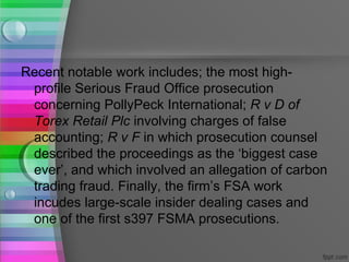 Recent notable work includes; the most high-
 profile Serious Fraud Office prosecution
 concerning PollyPeck International; R v D of
 Torex Retail Plc involving charges of false
 accounting; R v F in which prosecution counsel
 described the proceedings as the ‘biggest case
 ever’, and which involved an allegation of carbon
 trading fraud. Finally, the firm’s FSA work
 incudes large-scale insider dealing cases and
 one of the first s397 FSMA prosecutions.
 