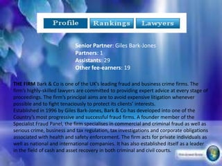 Senior Partner: Giles Bark-Jones
                            Partners: 1
                            Assistants: 29
                            Other fee-earners: 19

THE FIRM Bark & Co is one of the UKs leading fraud and business crime firms. The
firms highly-skilled lawyers are committed to providing expert advice at every stage of
proceedings. The firms principal aims are to avoid expensive litigation whenever
possible and to fight tenaciously to protect its clients interests.
Established in 1996 by Giles Bark-Jones, Bark & Co has developed into one of the
Countrys most progressive and successful fraud firms. A founder member of the
Specialist Fraud Panel, the firm specialises in commercial and criminal fraud as well as
serious crime, business and tax regulation, tax investigations and corporate obligations
associated with health and safety enforcement. The firm acts for private individuals as
well as national and international companies. It has also established itself as a leader
in the field of cash and asset recovery in both criminal and civil courts.
 