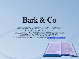 Bark & Co
   BRIDEWELL COURT, 14 NEW BRIDGE
         STREET, LONDON, EC4V
 6AG, ENGLANDTel:020 7353 1990Fax:020 7353
     1880DX:447 LONDON CHANCERY
LANEWeb:www.barkco.comEmail:office@barkco.com
 