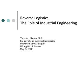 Reverse Logistics: The Role of Industrial Engineering Theresa J. Barker, Ph.D. Industrial and Systems Engineering University of Washington IIE Applied Solutions May 24, 2011 