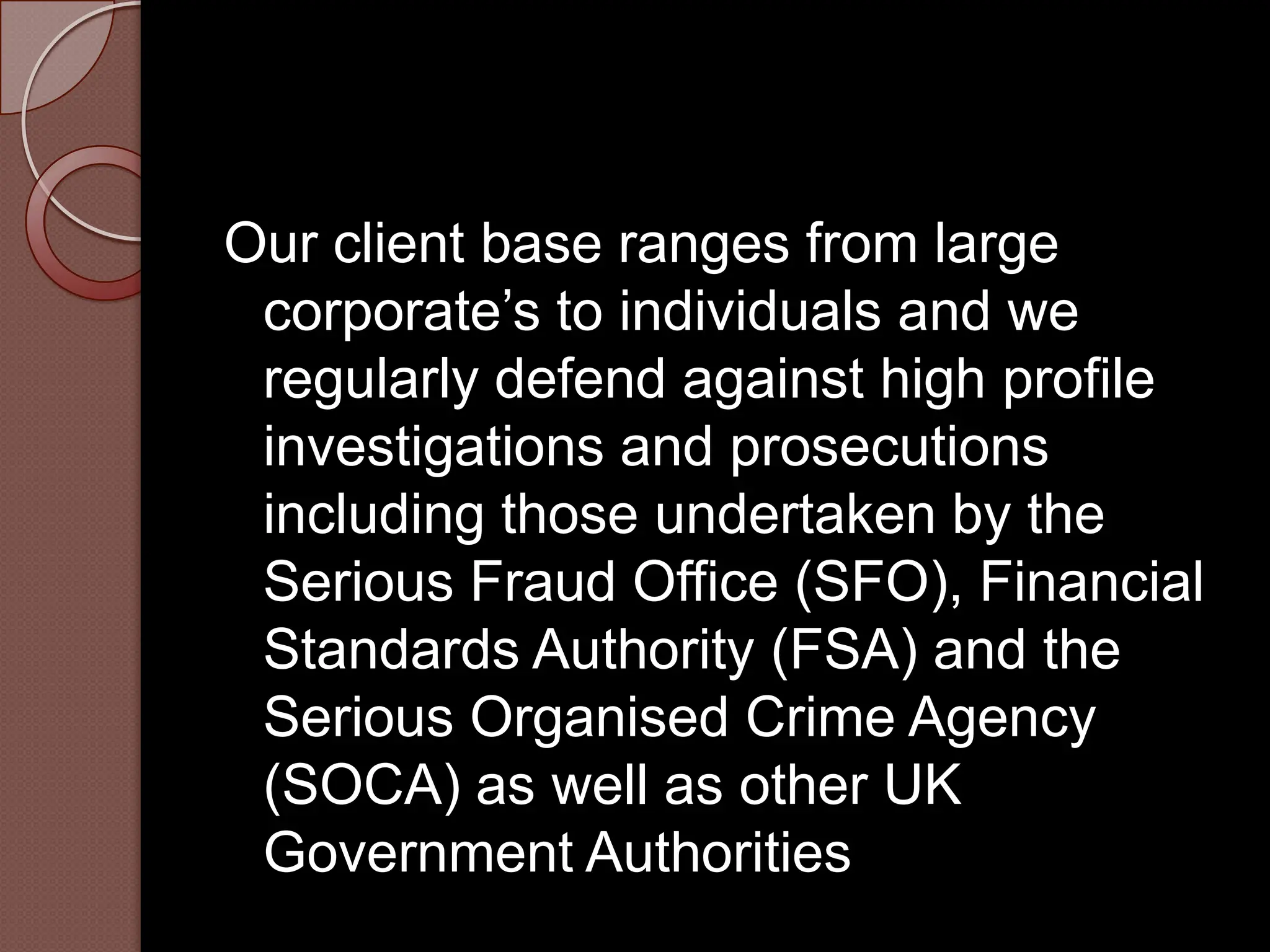 Our client base ranges from large
 corporate’s to individuals and we
 regularly defend against high profile
 investigations and prosecutions
 including those undertaken by the
 Serious Fraud Office (SFO), Financial
 Standards Authority (FSA) and the
 Serious Organised Crime Agency
 (SOCA) as well as other UK
 Government Authorities
 