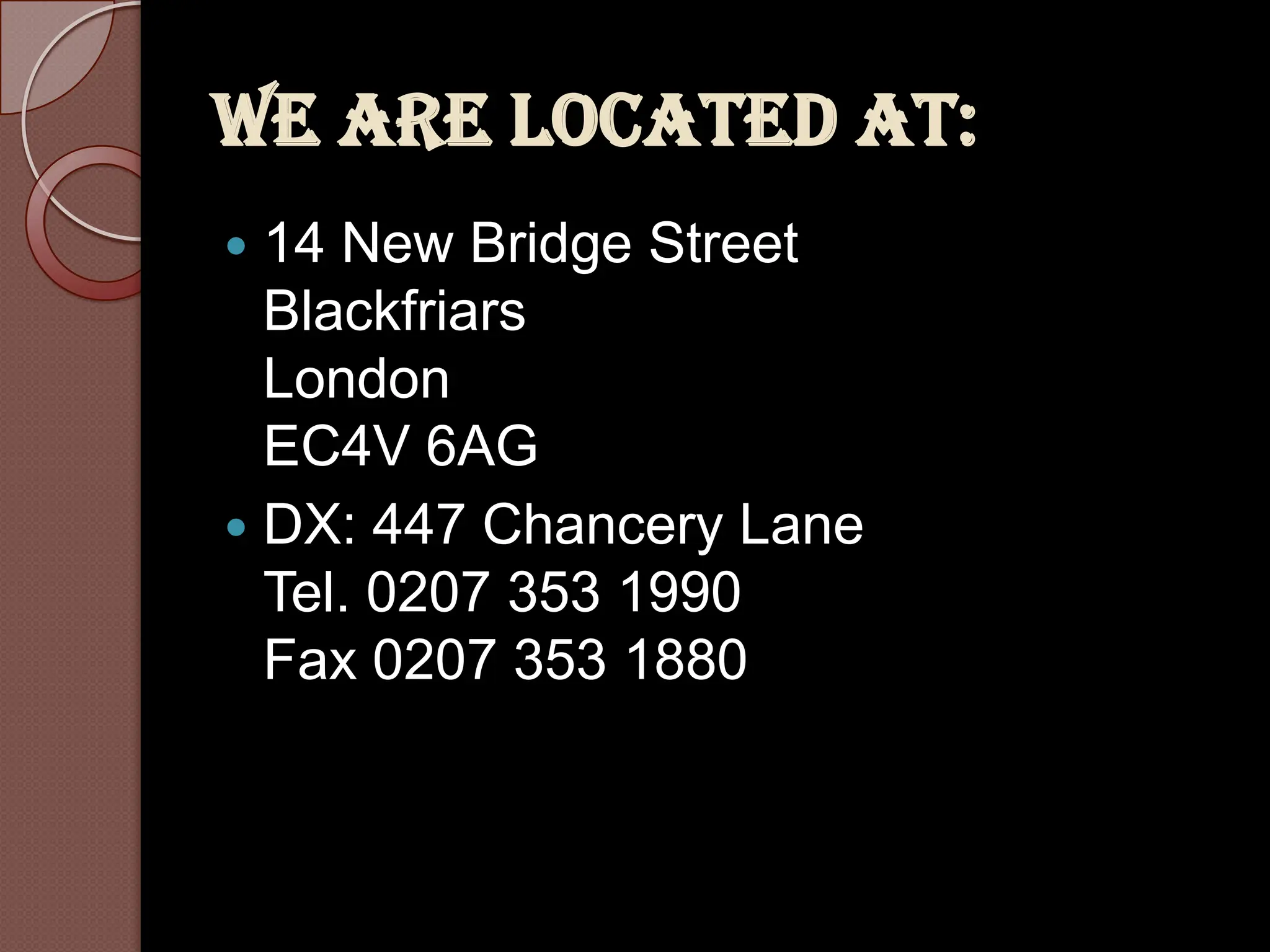 We are located at:
 14 New Bridge Street
  Blackfriars
  London
  EC4V 6AG
 DX: 447 Chancery Lane
  Tel. 0207 353 1990
  Fax 0207 353 1880
 