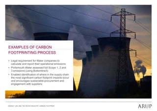 EXAMPLES OF CARBON
FOOTPRINTING PROCESS

• Legal requirement for Water companies to
     g    q                         p
  calculate and report their operational emissions
• Portsmouth Water assessed full Scope 1, 2 and
  3 emissions (using Bottomline3)
• E bl d id tifi ti of where i th supply chain
  Enabled identification f h      in the     l h i
  the most significant carbon footprint impacts occur
  and encourages sustainable procurement and
  engagement with suppliers



© Attilio Ivan




ENERGY USE AND THE WATER INDUSTRY CARBON FOOTPRINT
 