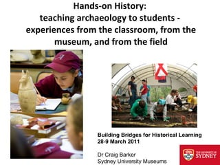 Hands-on History:  teaching archaeology to students -  experiences from the classroom, from the museum, and from the field Building Bridges for Historical Learning 28-9 March 2011 Dr Craig Barker Sydney University Museums 