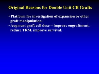 Original Reasons for Double Unit CB Grafts
• Platform for investigation of expansion or other
graft manipulation.
• Augment graft cell dose = improve engraftment,
reduce TRM, improve survival.
 