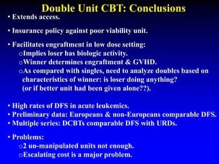 Double Unit CBT: Conclusions
• Extends access.
• Insurance policy against poor viability unit.
• Facilitates engraftment in low dose setting:
oImplies loser has biologic activity.
oWinner determines engraftment & GVHD.
oAs compared with singles, need to analyze doubles based on
characteristics of winner: is loser doing anything?
(or if better unit had been given alone??).
• High rates of DFS in acute leukemics.
• Preliminary data: Europeans & non-Europeans comparable DFS.
• Multiple series: DCBTs comparable DFS with URDs.
• Problems:
o2 un-manipulated units not enough.
oEscalating cost is a major problem.
 