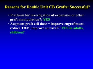 Reasons for Double Unit CB Grafts: Successful?
• Platform for investigation of expansion or other
graft manipulation?: YES
• Augment graft cell dose = improve engraftment,
reduce TRM, improve survival?: YES in adults,
children?
 