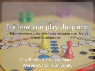 It's how you play the game
Cara Barker & Elizabeth Marcus
Western Carolina University
utilizing an online quiz tool to enhance and assess your library’s
instruction program
 