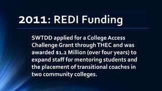 2011: REDI Funding
SWTDD applied for a College Access
Challenge Grant throughTHEC and was
awarded $1.2 Million (over four years) to
expand staff for mentoring students and
the placement of transitional coaches in
two community colleges.
 