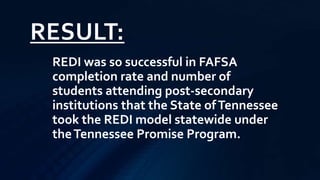 RESULT:
REDI was so successful in FAFSA
completion rate and number of
students attending post-secondary
institutions that the State ofTennessee
took the REDI model statewide under
theTennessee Promise Program.
 