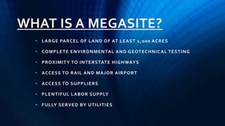 WHAT IS A MEGASITE?
• LARGE PARCEL OF LAND OF AT LEAST 1,000 ACRES
• COMPLETE ENVIRONMENTAL AND GEOTECHNICAL TESTING
• PROXIMITY TO INTERSTATE HIGHWAYS
• ACCESS TO RAIL AND MAJOR AIRPORT
• ACCESS TO SUPPLIERS
• PLENTIFUL LABOR SUPPLY
• FULLY SERVED BY UTILITIES
 