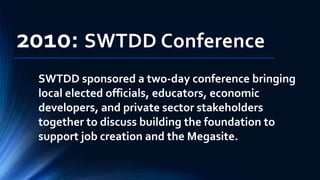 2010: SWTDD Conference
SWTDD sponsored a two-day conference bringing
local elected officials, educators, economic
developers, and private sector stakeholders
together to discuss building the foundation to
support job creation and the Megasite.
 