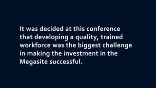 It was decided at this conference
that developing a quality, trained
workforce was the biggest challenge
in making the investment in the
Megasite successful.
 