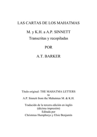 LAS CARTAS DE LOS MAHATMAS
M. y K.H. a A.P. SINNETT
Transcritas y recopiladas
POR
A.T. BARKER
Título original: THE MAHATMA LETTERS
to
A.P. Sinnett from the Mahatmas M. & K.H.
Traducido de la tercera edición en inglés
(décima impresión)
Editada por
Christmas Humphreys y Elsie Benjamín
 