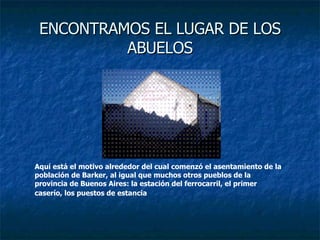 ENCONTRAMOS EL LUGAR DE LOS ABUELOS Aquí está el motivo alrededor del cual comenzó el asentamiento de la población de Barker, al igual que muchos otros pueblos de la provincia de Buenos Aires: la estación del ferrocarril, el primer caserío, los puestos de estancia   