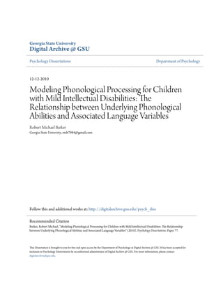 Georgia State University
Digital Archive @ GSU
Psychology Dissertations                                                                                           Department of Psychology



12-12-2010

Modeling Phonological Processing for Children
with Mild Intellectual Disabilities: The
Relationship between Underlying Phonological
Abilities and Associated Language Variables
Robert Michael Barker
Georgia State University, rmb7984@gmail.com




Follow this and additional works at: http://digitalarchive.gsu.edu/psych_diss

Recommended Citation
Barker, Robert Michael, "Modeling Phonological Processing for Children with Mild Intellectual Disabilities: The Relationship
between Underlying Phonological Abilities and Associated Language Variables" (2010). Psychology Dissertations. Paper 77.




This Dissertation is brought to you for free and open access by the Department of Psychology at Digital Archive @ GSU. It has been accepted for
inclusion in Psychology Dissertations by an authorized administrator of Digital Archive @ GSU. For more information, please contact
digitalarchive@gsu.edu.
 