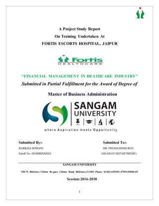 1
A Project Study Report
On Training Undertaken At
FORTIS ESCORTS HOSPITAL, JAIPUR
“FINANCIAL MANAGEMENT IN HEATHCARE INDUSTRY”
Submitted in Partial Fulfillment for the Award of Degree of
Master of Business Administration
Submitted By:- Submitted To:-
BARKHA SOMANI DR. PREMASHISH ROY
Enroll No.-2016MBXX0263 (HEAD OF DEPARTMEMT)
SANGAM UNIVERSITY
NH-79, Bhilwara Chittor By-pass, Chittor Road, Bhilwara-311001 Phone: 01482-650505, 0789150000-05
Session:2016-2018
 