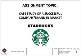 1
SHEET NO
SIGN
ASSIGNMENT TOPIC :
CASE STUDY OF A SUCCESSFUL
COMPANY/BRAND IN MARKET
STARBUCKS
FOUNDATION COURSE
AR. BARKHA KASHILANI
3 rd SEM,
M.ARCH(LANDSCAPE)
SESSION – 2023-2024
P.I.A.D.S, NAGPUR
 