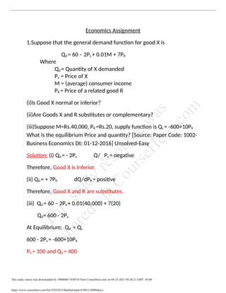 Economics Assignment
1.Suppose that the general demand function for good X is
Qd = 60 – 2Px + 0.01M + 7PR
Where
Qd = Quantity of X demanded
Px = Price of X
M = (average) consumer income
PR = Price of a related good R
(i)Is Good X normal or inferior?
(ii)Are Goods X and R substitutes or complementary?
(iii)Suppose M=Rs.40,000, PR =Rs.20, supply function is Qs = -600+10PX
What is the equilibrium Price and quantity? [Source: Paper Code: 1002-
Business Economics Dt: 01-12-2016] Unsolved-Easy
Solution: (i) Qd = - 2Px Q/ Px = negative
Therefore, Good X is Inferior.
(ii) Qd = + 7PR dQ/dPR = positive
Therefore, Good X and R are substitutes.
(iii) Qd = 60 – 2Px + 0.01(40,000) + 7(20)
Qd= 600 - 2Px
At Equilibrium; Qd = Qs
600 - 2Px = -600+10PX
PX = 100 and Qd = 400
This study source was downloaded by 100000817430518 from CourseHero.com on 04-25-2021 04:20:21 GMT -05:00
https://www.coursehero.com/file/35952833/BarkhaGupta-010012-MMSdocx/
T
h
i
s
s
t
u
d
y
r
e
s
o
u
r
c
e
w
a
s
s
h
a
r
e
d
v
i
a
C
o
u
r
s
e
H
e
r
o
.
c
o
m
 
