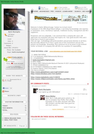 Barki Mustapha | Online Business Profile
http://www.ibosocial.com/BarkiMustspha[05/08/13 02:22:52]
Share
Barki Mustapha
, Al Haouz
Morocco
Level:
Likes: 4
Comments: 0
Badges:
Joined IBO: 5/9/2013
Phone: Not Available
Skype: barki.mustapha2
 
Guest Visitor
Status:  Create Account
** If you are an IBOtoolbox
member, you must be logged in.
SHARE THIS WEBSITE
+1   Recommend this on
Google
BUSINESS LINKS
VISITOR INFORMATION
TODAY: 15
THIS MONTH: 18
TOTAL: 78
RSS FEEDS
  PRESS RELEASE FEED
  WALL POST FEED
MY ASSOCIATES (7)     see all
  View my
mobile version
Site Owner Available
for web chat! (click icon)
Sign up for FREE
IBOtoolbox account
  HOME | BUSINESSES | PRS | VIDEOS | LEARN MORE  | SEARCH | IBO HUB
 view advertiser
MY COMMUNITY POSTS:
  info current as of: 8/4/2013
Barki Mustapha   7  
Just signed up with IBOtoolbox!
likes: 4  |  commented: 87 day(s) ago
Steve Motley  
Barki, We're really glad you've joined us. Be
sure to Complete Your Profile, Post a Blog,
Participate on the Wall, Associate with other
IBO members and Run Ads! Have great fun
and much success....
posted: 87 day(s) ago
FOLLOW ME ON THESE SOCIAL NETWORKS:
  info current as of: 8/4/2013
Welcome to Barkis IBOsocial page. Contact me to learn more!
A graduate of the ERN (Royal Naval College), I can bring my knowledge and expertise
in automation, servo, mechanical, hydraulic, traditional security, management and HR /
equipment,.
Responsive and very adaptable, I am convinced that a company like yours will
appreciate my motivation and drive that inspires me. Your goals become mine and I
know how to invest in your projects
YOU ask rigor, methodology and professionalism and personal attention at all times.
My internship allowed me to have a good view of this environment and put into
practice my knowledge. Rewarding, they convinced me of my desire to get involved
further on behalf of a company that will offer me a position of responsibility.
YOUR REFERRAL LINK:   www.ibotoolbox.com/teinvited3.aspx?jid=76294
 1)  BARKI MUSTAPHA
2) 3 Lot Redouane 20800 Mohammedia Morocco
3) +212608284607
4) barki.mustapha1@gmail.com
5) BMCE BANK
6) Agence BMCE Mohammedia Boulvard Palestine N 3031 Lotissement Redouane
7) 7870011200000022732
8) 011787000011200000022732/ BMCE MAMC
9) Engineer Marine 19/01/1976 Maried
10) Card id A766807
http://www.globallshare.com/regfr1246871.html
http://www.intexbux.com/?ref=barkim
http://www.mybwbsite.com/1130575
http://www.100percentmailer.com/Home.asp?RID=4932
J’aime 10
AVoSGQelhttp://www.ibosocial.com/BarkiMustsphalikehttp://www.ibosocial.com/BarkiMustspha.Uf7sDRl2QhQ.likeAVoSGQelhttp://www.ibosocial.com/BarkiMustsphalikehttp://www.ibosocial.com/BarkiMustspha.Uf7sDRl2QhQ.like
 