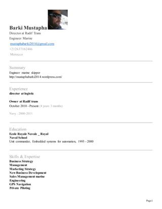 Page1 
Barki Mustapha 
Director at Radif Trans 
Engineer Marine 
mustaphabarki2014@gmail.com 
+212637162446 
Morocco 
Summary 
Engineer marine skipper 
http://mustaphabarki2014.wordpress.com/ 
Experience 
director at logistic 
Owner at Radif trans 
October 2010 - Present (4 years 3 months) 
Navy : 2000-2011 
Education 
Ecole Royale Navale _ Royal 
Naval School 
Unit commander, Embedded systems for automation, 1995 - 2000 
Skills & Expertise 
Business Strategy 
Management 
Marketing Strategy 
New Business Development 
Sales Management marine 
Engineering 
GPS Navigation 
Private Piloting 
 