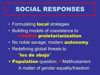 SOCIAL RESPONSES

• Formulating local strategies
• Building models of coexistence to
     combat proletarianization
• No noble savage; modern autonomy
• Redefining global threats to
     “los de abajo”
• Population question: ≠ Malthusianism
     A matter of gender equality/freedom
 