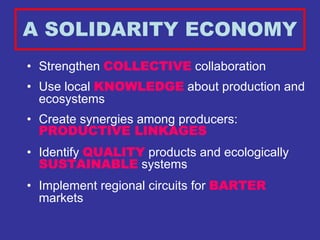 A SOLIDARITY ECONOMY
• Strengthen COLLECTIVE collaboration
• Use local KNOWLEDGE about production and
  ecosystems
• Create synergies among producers:
  PRODUCTIVE LINKAGES
• Identify QUALITY products and ecologically
  SUSTAINABLE systems
• Implement regional circuits for BARTER
  markets
 
