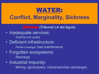 WATER:
  Conflict, Marginality, Sickness
          Abuses (Tribunal LA del Agua):
• Inadequate services:
     Quantity and quality
• Deficient infrastructure:
     Partial coverage;   bad maintenance
• Forgotten ecosystems:
     Recharge
• Industrial impunity:
     Mining; agroindustry; industrial/urban discharges   12
 