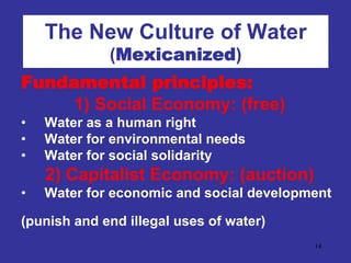 The New Culture of Water
             (Mexicanized)
Fundamental principles:
     1) Social Economy: (free)
•   Water as a human right
•   Water for environmental needs
•   Water for social solidarity
    2) Capitalist Economy: (auction)
•   Water for economic and social development

(punish and end illegal uses of water)
                                          14
 