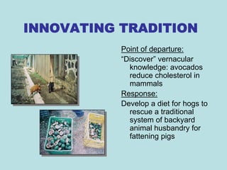 INNOVATING TRADITION
           Point of departure:
           “Discover” vernacular
             knowledge: avocados
             reduce cholesterol in
             mammals
           Response:
           Develop a diet for hogs to
             rescue a traditional
             system of backyard
             animal husbandry for
             fattening pigs
 