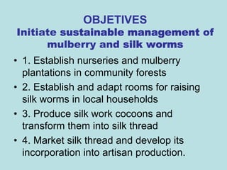 OBJETIVES
Initiate sustainable management of
      mulberry and silk worms
• 1. Establish nurseries and mulberry
  plantations in community forests
• 2. Establish and adapt rooms for raising
  silk worms in local households
• 3. Produce silk work cocoons and
  transform them into silk thread
• 4. Market silk thread and develop its
  incorporation into artisan production.
 