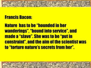 Francis Bacon:
Nature has to be “hounded in her
wanderings”, “bound into service”, and
made a “slave”. She was to be “put in
constraint”, and the aim of the scientist was
to “torture nature’s secrets from her”.
 