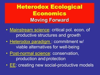 Heterodox Ecological
          Economics
            Moving Forward
• Mainstream science: critical pol. econ. of
    productive structures and growth
• Heterodox paradigm : commitment w/
    viable alternatives for well-being
• Post-normal science: conservation,
    production and protection
• EE: creating new social-productive models
 