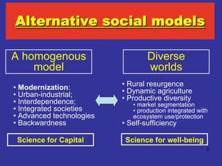 Alternative social models

A homogenous                      Diverse
    model                         worlds
• Modernization:          • Rural resurgence
• Urban-industrial;       • Dynamic agriculture
• Interdependence;        • Productive diversity
                             • market segmentation
• Integrated societies       • production integrated with
• Advanced technologies      ecosystem use/protection
• Backwardness            • Self-sufficiency

 Science for Capital       Science for well-being
                                                        7
 