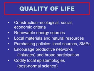 QUALITY OF LIFE

•   Construction–ecological, social,
    economic criteria
•   Renewable energy sources
•   Local materials and natural resources
•   Purchasing policies: local sources, SMEs
•   Encourage productive networks
     (linkages) and broad participation
•   Codify local epistemologies
     (post-normal science)
 