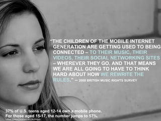 “ THE CHILDREN OF THE MOBILE INTERNET GENERATION ARE GETTING USED TO BEING CONNECTED –  TO THEIR MUSIC, THEIR VIDEOS, THEIR SOCIAL NETWORKING SITES  – WHEREVER THEY GO. AND THAT MEANS WE ARE ALL GOING TO HAVE TO THINK HARD ABOUT HOW  WE REWRITE THE RULES .” –  2008 BRITISH MUSIC RIGHTS SURVEY 37% of U.S. teens aged 12-14 own a mobile phone.  For those aged 15-17, the number jumps to 57%. — Pew Internet & American Life Project 