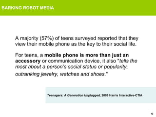 BARKING ROBOT MEDIA A majority (57%) of teens surveyed reported that they view their mobile phone as the key to their social life.  For teens, a  mobile phone is more than just an accessory  or communication device, it also " tells the most about a person’s social status or popularity, outranking jewelry, watches and shoes ."   Teenagers: A Generation Unplugged,  2008 Harris Interactive-CTIA 