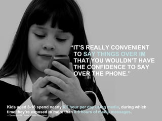 “ IT’S REALLY CONVENIENT TO  SAY THINGS OVER IM  THAT YOU WOULDN’T HAVE THE CONFIDENCE TO SAY OVER THE PHONE.” Kids aged 8-18 spend nearly  6.5 hour per day using media , during which  time they’re exposed to more than  8.5 hours of media messages . —” Generation M,” Kaiser Family Foundation 