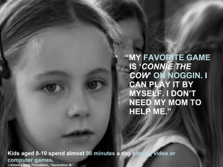 “ MY  FAVORITE GAME  IS ‘ CONNIE THE COW ’  ON   NOGGIN . I CAN PLAY IT BY MYSELF. I DON’T NEED MY MOM TO HELP ME.” Kids aged 8-10 spend almost  90 minutes  a day  playing video or computer games . — Kaiser Family Foundation, “Generation M.” 