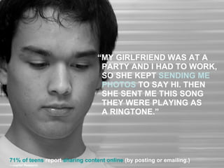 “ MY GIRLFRIEND WAS AT A PARTY AND I HAD TO WORK, SO SHE KEPT  SENDING ME PHOTOS  TO SAY HI. THEN SHE SENT ME THIS SONG THEY WERE PLAYING AS  A RINGTONE.” 71% of teens  report  sharing content online  (by posting or emailing.) — Jupiter Research 