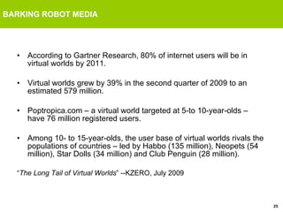 BARKING ROBOT MEDIA According to Gartner Research, 80% of internet users will be in virtual worlds by 2011. Virtual worlds grew by 39% in the second quarter of 2009 to an estimated 579 million. Poptropica.com – a virtual world targeted at 5-to 10-year-olds – have 76 million registered users.  Among 10- to 15-year-olds, the user base of virtual worlds rivals the populations of countries – led by Habbo (135 million), Neopets (54 million), Star Dolls (34 million) and Club Penguin (28 million). “ The Long Tail of Virtual Worlds ” --KZERO, July 2009 
