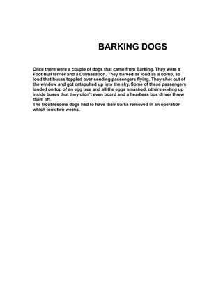 BARKING DOGS
Once there were a couple of dogs that came from Barking. They were a
Foot Bull terrier and a Dalmasation. They barked as loud as a bomb, so
loud that buses toppled over sending passengers flying. They shot out of
the window and got catapulted up into the sky. Some of these passengers
landed on top of an egg tree and all the eggs smashed, others ending up
inside buses that they didn’t even board and a headless bus driver threw
them off.
The troublesome dogs had to have their barks removed in an operation
which took two weeks.
 