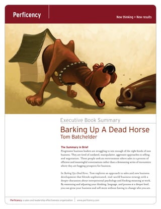 Executive Book Summary
                                               Barking Up A Dead Horse
                                               Tom Batchelder
                                                The Summary in Brief
                                                Progressive business leaders are struggling to win enough of the right kinds of new
                                                business. They are tired of outdated, manipulative, aggressive approaches to selling
                                                and negotiation. These people seek an environment where sales is a process of
                                                efficient and meaningful conversations rather than a demeaning series of encounters
                                                where they are begging prospects for business.

                                                In Barking Up a Dead Horse, Tom explores an approach to sales and new business
                                                development that blends sophisticated, real-world business strategy with a
                                                deeper discussion about interpersonal psychology and finding meaning at work.
                                                By examining and adjusting your thinking, language, and process at a deeper level,
                                                you can grow your business and sell more without having to change who you are.



Perficency a sales and leadership effectiveness organization   www.perficency.com
 