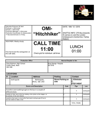 Executive Producer: M. Said
Producer:J. Kilminster
Director: J. Kilminster
Production Manager: J. Kilminster
Production Coordinator:G. Kabasubabo
1st
AssistantDirector:D. Finlay
OMI-
“Hitchhiker”
DATE: 18th/ 12 / 2016
SHUTTLE INFO: 275 Bus (towards
St James st.) and the London
Underground (Central line- Fairlop
Station)
WEATHER: Mostly cloudy
First Aid kit and fire extinguisher at
the craft table.
CALL TIME
11:00
Check grid for individual call times
LUNCH
01:00
Production Office Nearest Hospital to Set
King Solomon High School
Forest Road, Ilford
IG6 3HB
King George Hospital
IG3 8YB
LOCATIONS
# Location Address Parking Contact
barkingside Barkingside,
Ilford, IG6 2AD
Street Parking on
side
J. Kilminster
C:
07521149247
Scene and Description Cast Pgs Loc
mustafaisseenwalkingtogeton the busin a couple of
differentshots
1
1 barkingside
mustafa ist then see on the bus looking at his phone at the images on
his phones of him and rihanna
2 1 barkingside
mustafa is then seen in shock(after flash back) rushing to get off bus to
the train station to make a train
1
1 barkingside
TOTAL PAGES:
 