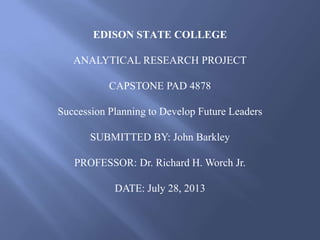 EDISON STATE COLLEGE
ANALYTICAL RESEARCH PROJECT
CAPSTONE PAD 4878
Succession Planning to Develop Future Leaders
SUBMITTED BY: John Barkley
PROFESSOR: Dr. Richard H. Worch Jr.
DATE: July 28, 2013
 