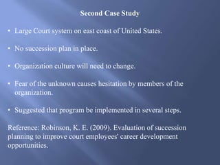Second Case Study
• Large Court system on east coast of United States.
• No succession plan in place.
• Organization culture will need to change.
• Fear of the unknown causes hesitation by members of the
organization.
• Suggested that program be implemented in several steps.
Reference: Robinson, K. E. (2009). Evaluation of succession
planning to improve court employees' career development
opportunities.
 