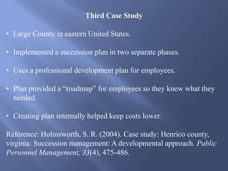 Third Case Study
• Large County in eastern United States.
• Implemented a succession plan in two separate phases.
• Uses a professional development plan for employees.
• Plan provided a “roadmap” for employees so they knew what they
needed.
• Creating plan internally helped keep costs lower.
Reference: Holinsworth, S. R. (2004). Case study: Henrico county,
virginia: Succession management: A developmental approach. Public
Personnel Management, 33(4), 475-486.
 