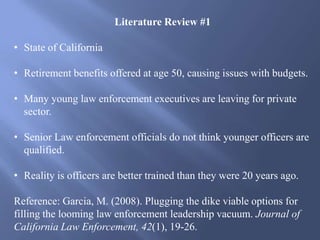 Literature Review #1
• State of California
• Retirement benefits offered at age 50, causing issues with budgets.
• Many young law enforcement executives are leaving for private
sector.
• Senior Law enforcement officials do not think younger officers are
qualified.
• Reality is officers are better trained than they were 20 years ago.
Reference: Garcia, M. (2008). Plugging the dike viable options for
filling the looming law enforcement leadership vacuum. Journal of
California Law Enforcement, 42(1), 19-26.
 