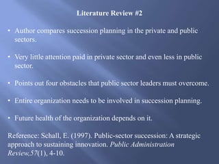 Literature Review #2
• Author compares succession planning in the private and public
sectors.
• Very little attention paid in private sector and even less in public
sector.
• Points out four obstacles that public sector leaders must overcome.
• Entire organization needs to be involved in succession planning.
• Future health of the organization depends on it.
Reference: Schall, E. (1997). Public-sector succession: A strategic
approach to sustaining innovation. Public Administration
Review,57(1), 4-10.
 